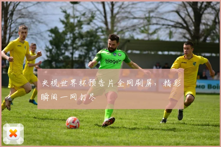 央视世界杯预告片全网刷屏,精彩瞬间一网打尽