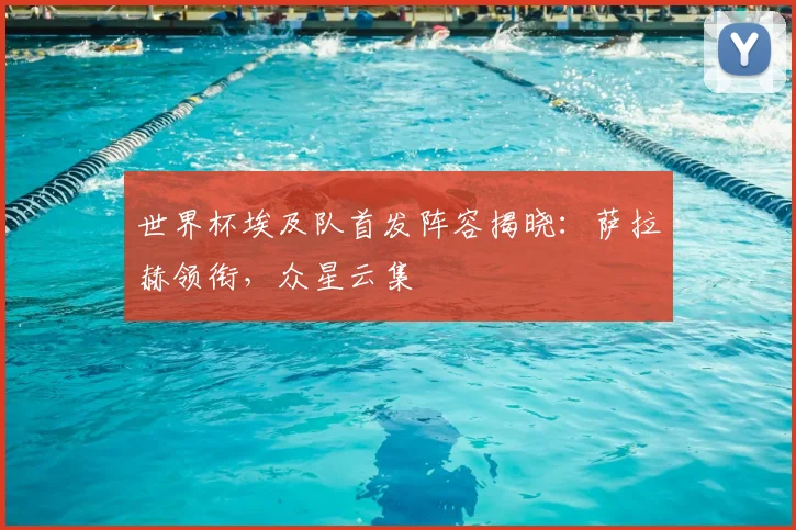 世界杯埃及队首发阵容揭晓：萨拉赫领衔，众星云集