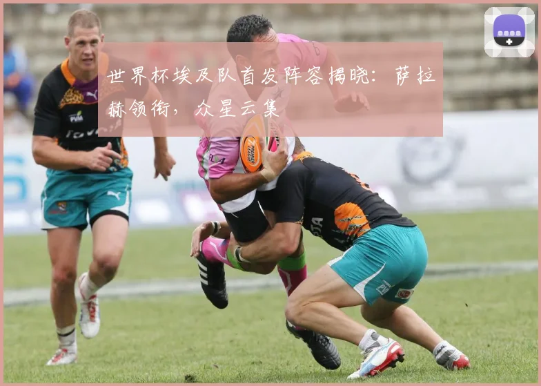 世界杯埃及队首发阵容揭晓：萨拉赫领衔，众星云集