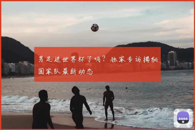 男足进世界杯了吗？独家专访揭秘国家队最新动态