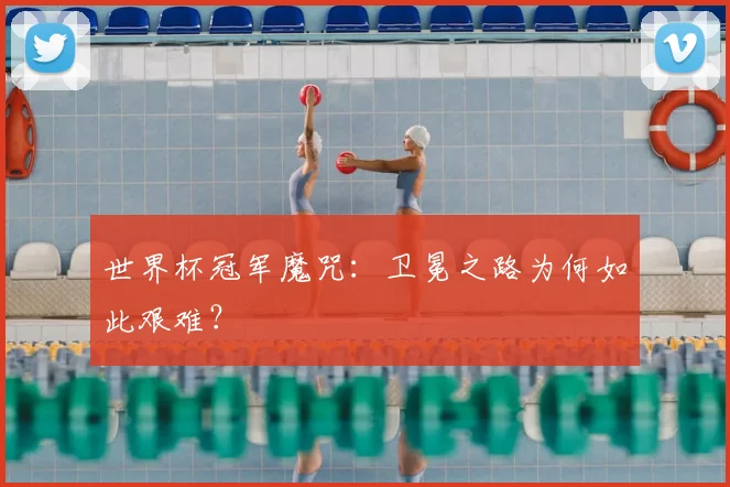 世界杯冠军魔咒:卫冕之路为何如此艰难?