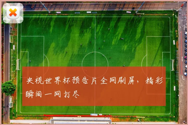 央视世界杯预告片全网刷屏,精彩瞬间一网打尽