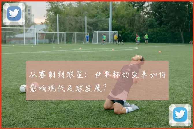 从赛制到球星：世界杯的变革如何影响现代足球发展？