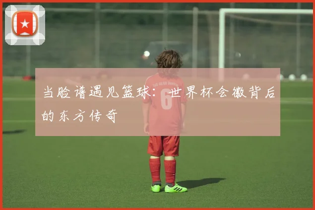 当脸谱遇见篮球：世界杯会徽背后的东方传奇