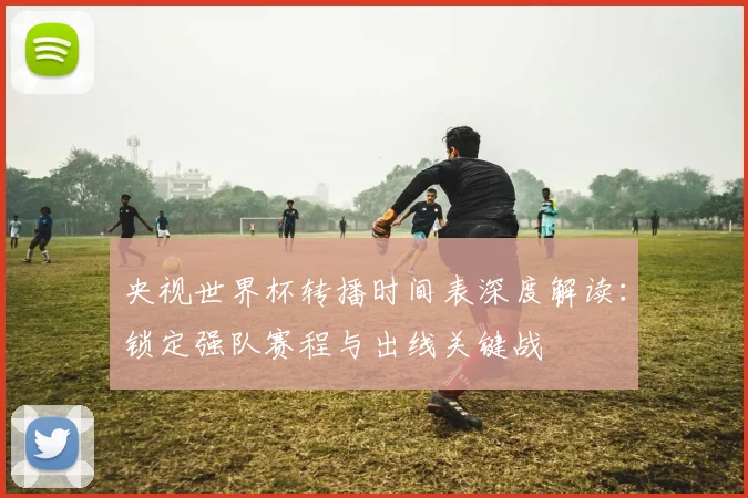 央视世界杯转播时间表深度解读:锁定强队赛程与出线关键战