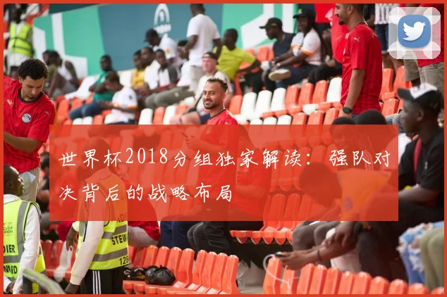 世界杯2018分组独家解读：强队对决背后的战略布局